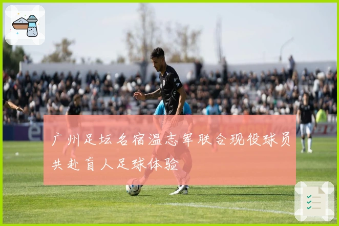 广州足坛名宿温志军联合现役球员共赴盲人足球体验