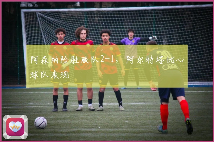 阿森纳险胜狼队2-1，阿尔特塔忧心球队表现