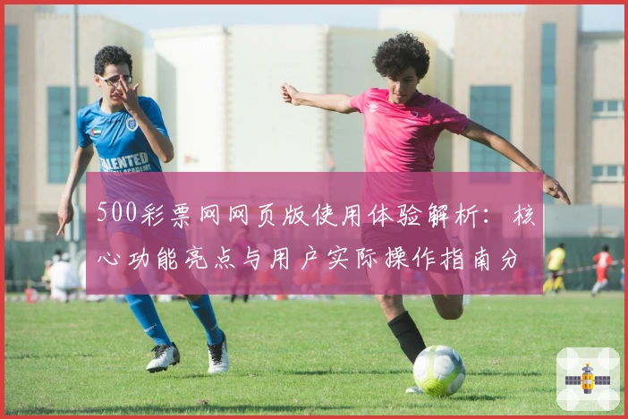 500彩票网网页版使用体验解析：核心功能亮点与用户实际操作指南分享