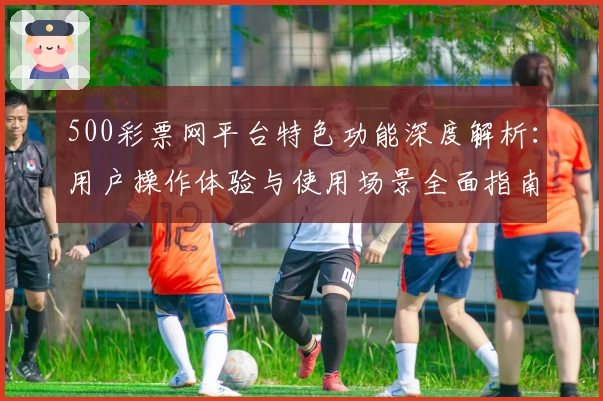 500彩票网平台特色功能深度解析：用户操作体验与使用场景全面指南