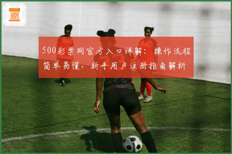 500彩票网官方入口详解：操作流程简单易懂，新手用户注册指南解析