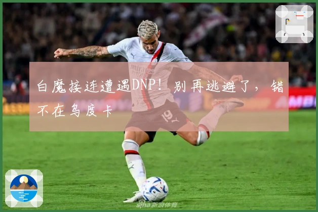 白魔接连遭遇DNP！别再逃避了，错不在乌度卡