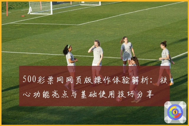 500彩票网网页版操作体验解析：核心功能亮点与基础使用技巧分享