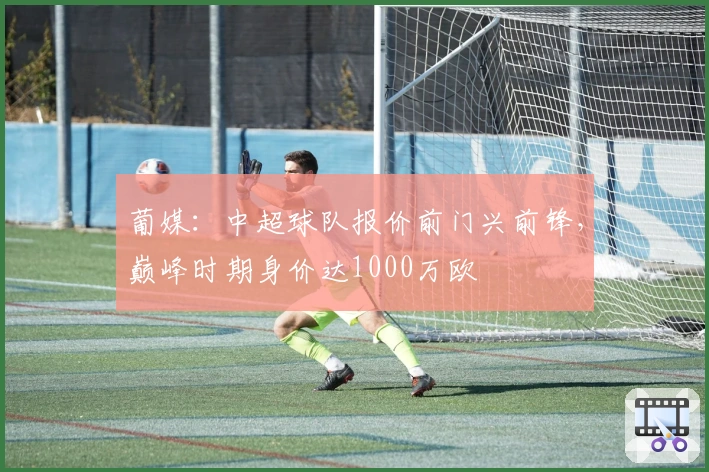 葡媒：中超球队报价前门兴前锋，巅峰时期身价达1000万欧