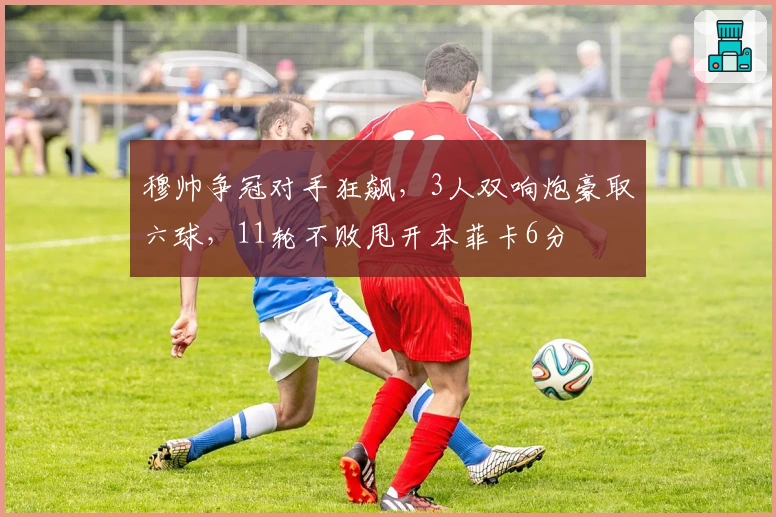 穆帅争冠对手狂飙，3人双响炮豪取六球，11轮不败甩开本菲卡6分