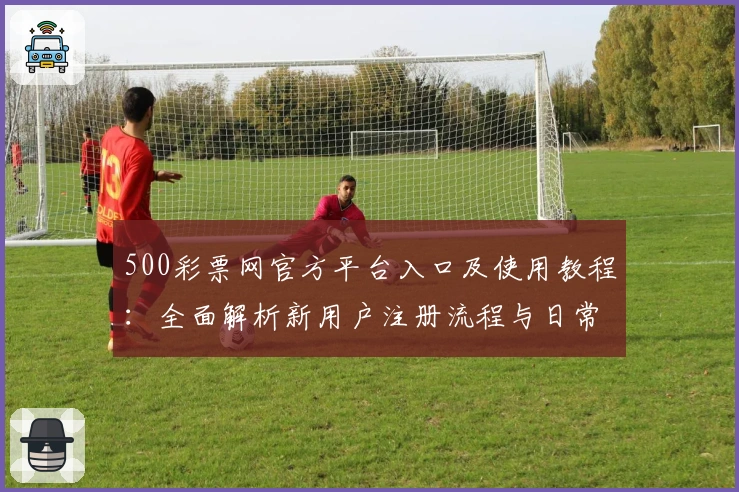 500彩票网官方平台入口及使用教程：全面解析新用户注册流程与日常操作指南