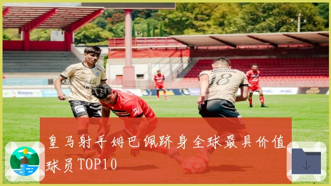 皇马射手姆巴佩跻身全球最具价值球员TOP10