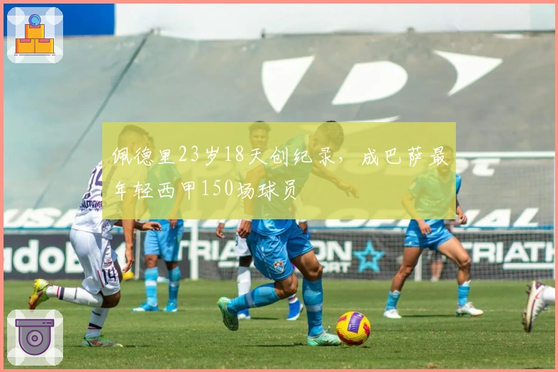 佩德里23岁18天创纪录，成巴萨最年轻西甲150场球员