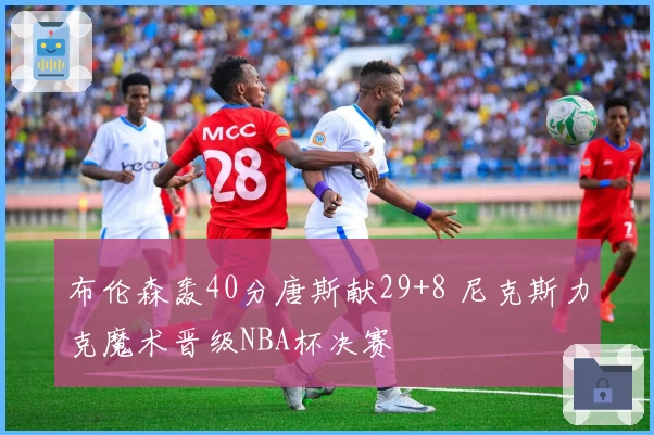 布伦森轰40分唐斯献29+8 尼克斯力克魔术晋级NBA杯决赛