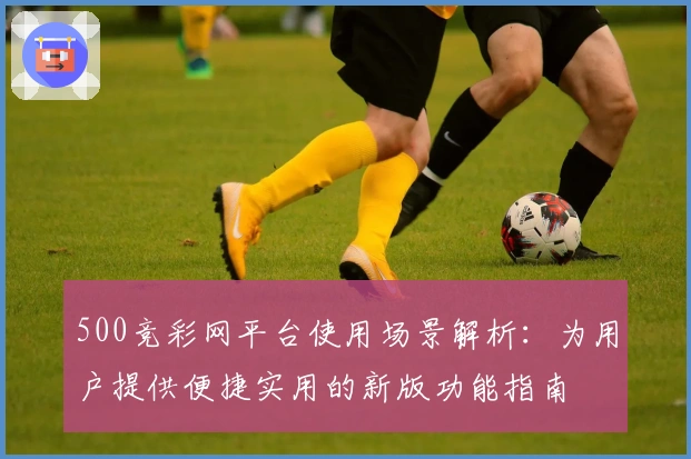 500竞彩网平台使用场景解析：为用户提供便捷实用的新版功能指南