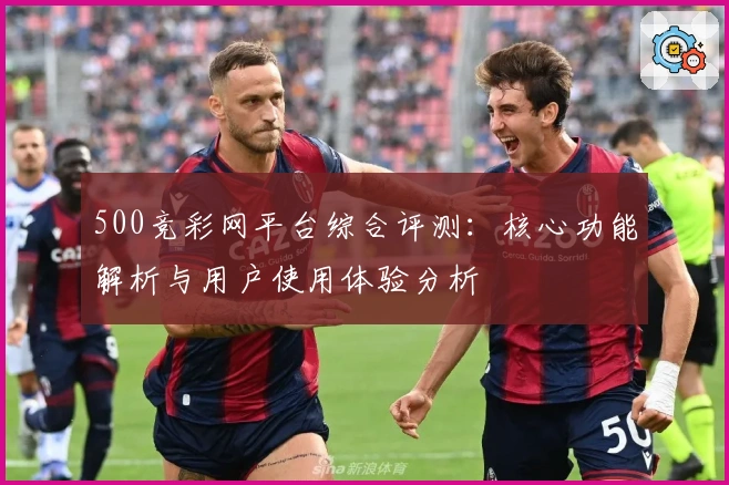 500竞彩网平台综合评测：核心功能解析与用户使用体验分析