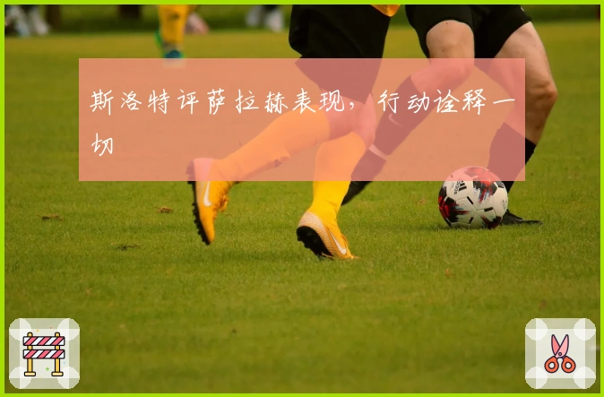 斯洛特评萨拉赫表现，行动诠释一切