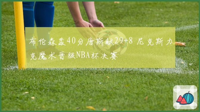 布伦森轰40分唐斯献29+8 尼克斯力克魔术晋级NBA杯决赛