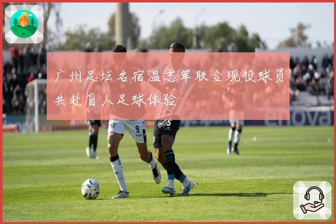 广州足坛名宿温志军联合现役球员共赴盲人足球体验